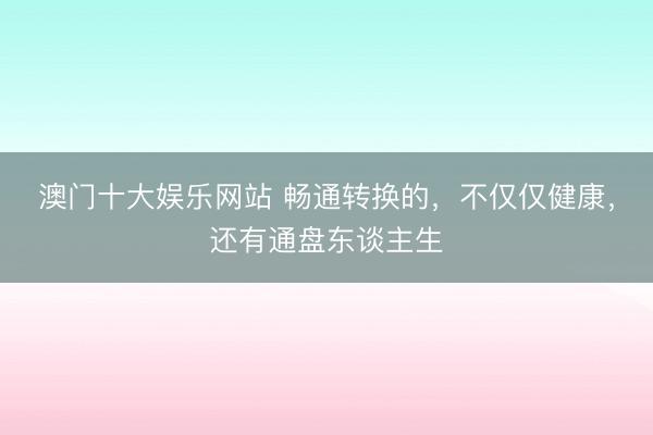 澳门十大娱乐网站 畅通转换的，不仅仅健康，还有通盘东谈主生