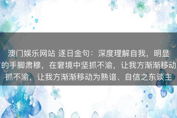 澳门娱乐网站 逐日金句：深度理解自我，明显上风短板，学会为我方的手脚肃穆，在窘境中坚抓不渝，让我方渐渐移动为熟谙、自信之东谈主