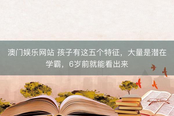 澳门娱乐网站 孩子有这五个特征，大量是潜在学霸，6岁前就能看出来