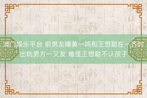 澳门娱乐平台 前男友曝黄一鸣和王想聪在一齐时出轨男方一又友 难怪王想聪不认孩子