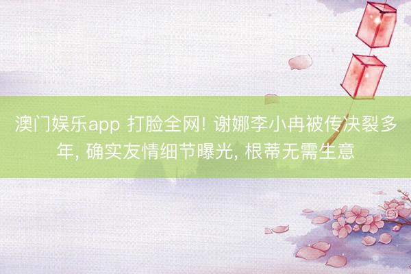 澳门娱乐app 打脸全网! 谢娜李小冉被传决裂多年， 确实友情细节曝光， 根蒂无需生意