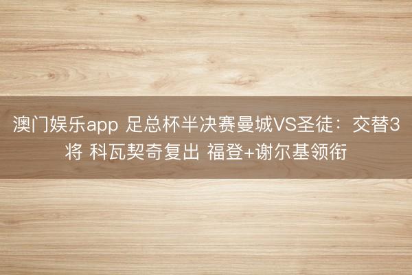 澳门娱乐app 足总杯半决赛曼城VS圣徒：交替3将 科瓦契奇复出 福登+谢尔基领衔