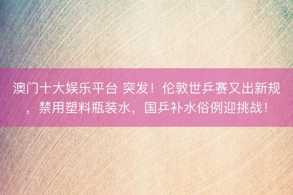 澳门十大娱乐平台 突发！伦敦世乒赛又出新规，禁用塑料瓶装水，国乒补水俗例迎挑战！