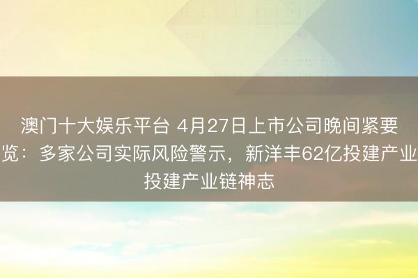 澳门十大娱乐平台 4月27日上市公司晚间紧要公告一览：多家公司实际风险警示，新洋丰62亿投建产业链神志