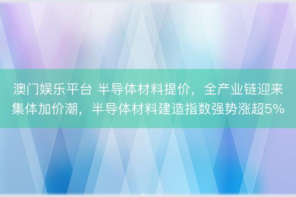 澳门娱乐平台 半导体材料提价，全产业链迎来集体加价潮，半导体材料建造指数强势涨超5%