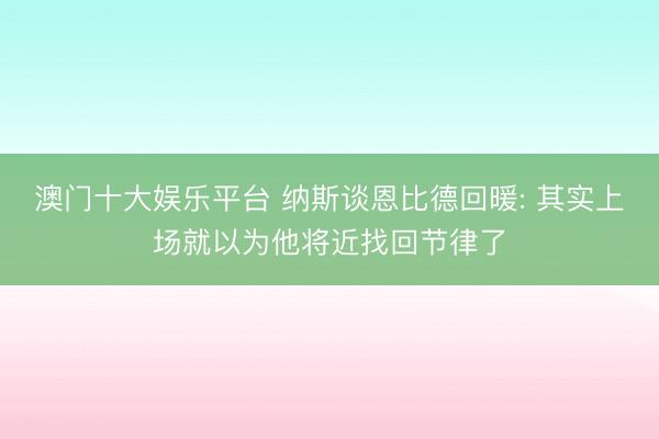澳门十大娱乐平台 纳斯谈恩比德回暖: 其实上场就以为他将近找回节律了