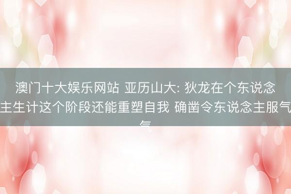 澳门十大娱乐网站 亚历山大: 狄龙在个东说念主生计这个阶段还能重塑自我 确凿令东说念主服气