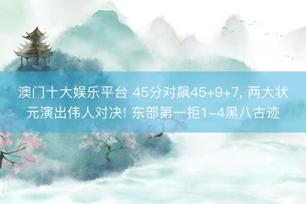 澳门十大娱乐平台 45分对飙45+9+7， 两大状元演出伟人对决! 东部第一拒1-4黑八古迹
