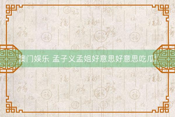 澳门娱乐 孟子义孟姐好意思好意思吃瓜!