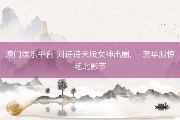 澳门娱乐平台 刘诗诗天坛女神出圈， 一袭华服惊艳北影节