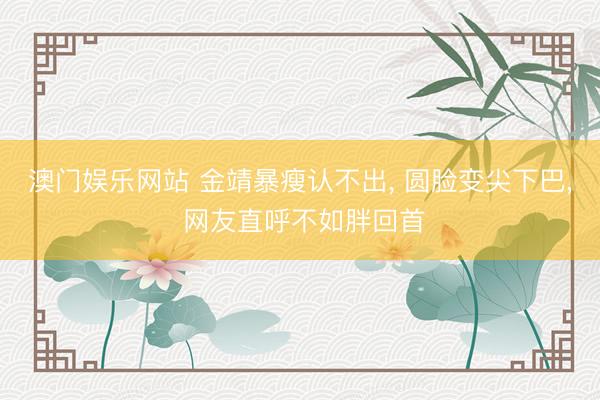 澳门娱乐网站 金靖暴瘦认不出， 圆脸变尖下巴， 网友直呼不如胖回首