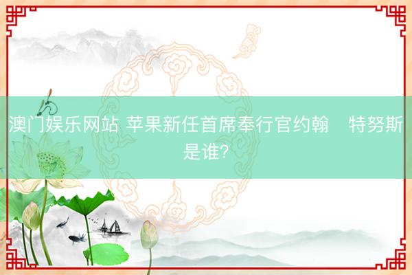 澳门娱乐网站 苹果新任首席奉行官约翰・特努斯是谁？