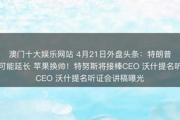 澳门十大娱乐网站 4月21日外盘头条：特朗普称停战期不太可能延长 苹果换帅！特努斯将接棒CEO 沃什提名听证会讲稿曝光