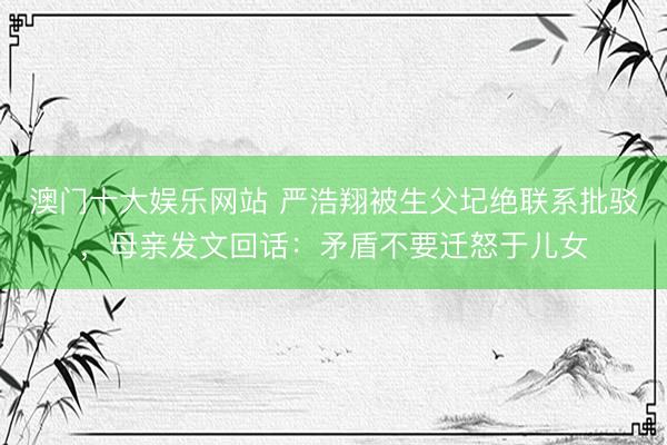澳门十大娱乐网站 严浩翔被生父圮绝联系批驳，母亲发文回话：矛盾不要迁怒于儿女