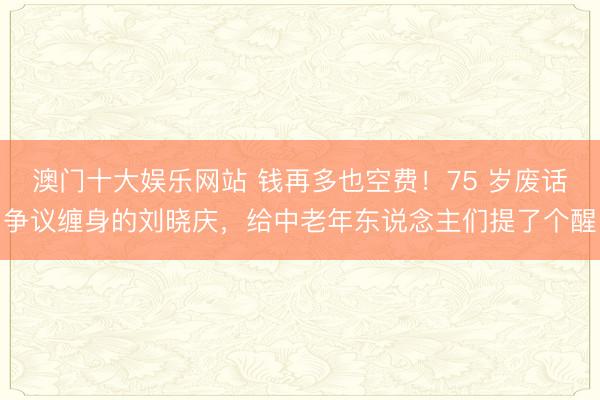 澳门十大娱乐网站 钱再多也空费！75 岁废话争议缠身的刘晓庆，给中老年东说念主们提了个醒