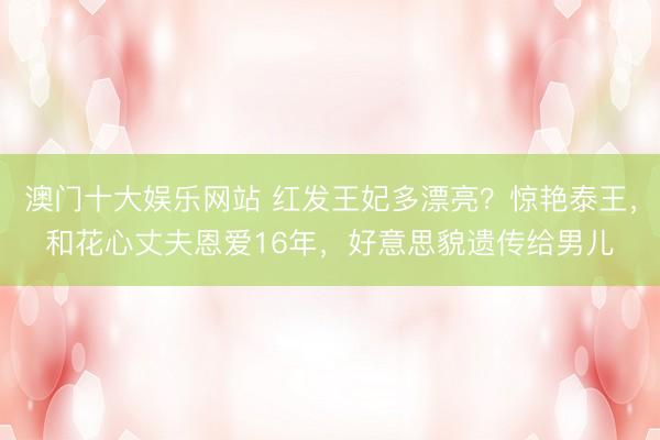 澳门十大娱乐网站 红发王妃多漂亮？惊艳泰王，和花心丈夫恩爱16年，好意思貌遗传给男儿