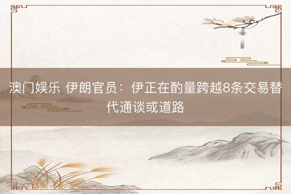 澳门娱乐 伊朗官员：伊正在酌量跨越8条交易替代通谈或道路