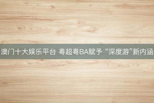 澳门十大娱乐平台 粤超粤BA赋予 “深度游”新内涵