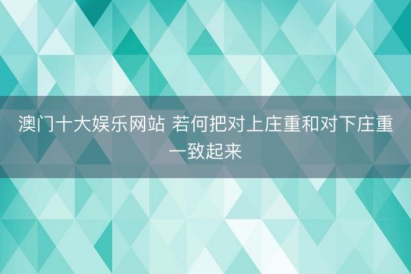 澳门十大娱乐网站 若何把对上庄重和对下庄重一致起来