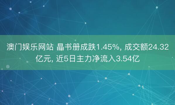 澳门娱乐网站 晶书册成跌1.45%， 成交额24.32亿元， 近5日主力净流入3.54亿
