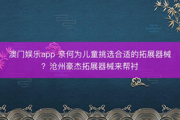 澳门娱乐app 奈何为儿童挑选合适的拓展器械？沧州豪杰拓展器械来帮衬