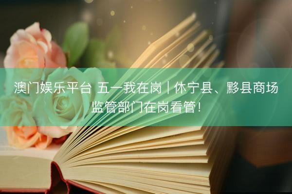澳门娱乐平台 五一我在岗 | 休宁县、黟县商场监管部门在岗看管！