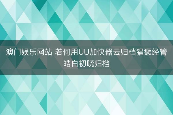 澳门娱乐网站 若何用UU加快器云归档猖獗经管皓白初晓归档