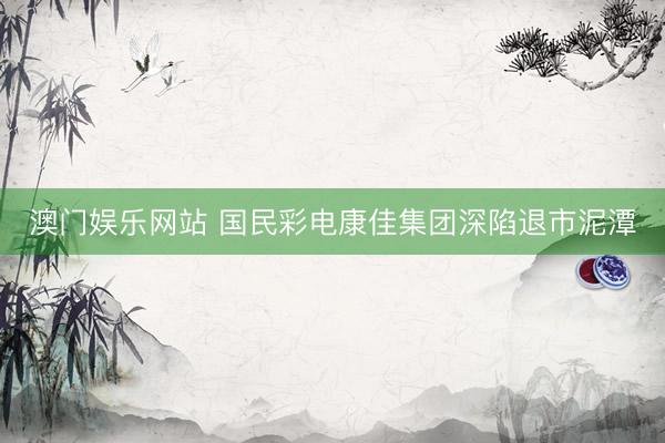 澳门娱乐网站 国民彩电康佳集团深陷退市泥潭