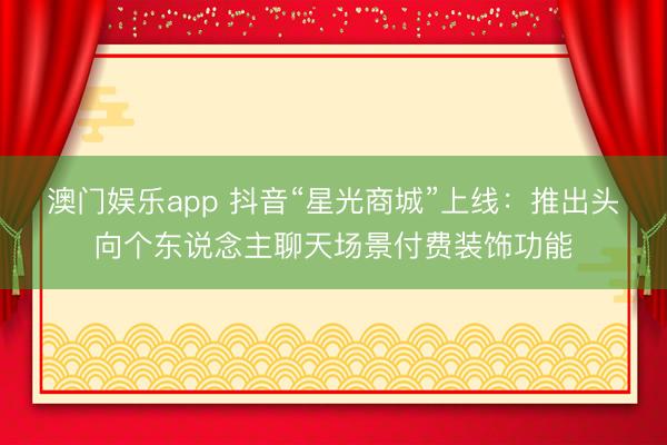 澳门娱乐app 抖音“星光商城”上线：推出头向个东说念主聊天场景付费装饰功能