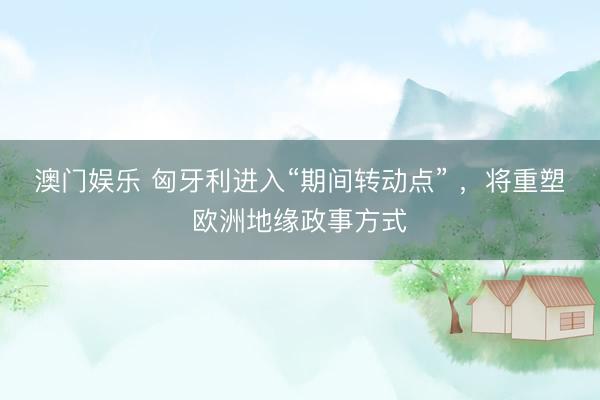 澳门娱乐 匈牙利进入“期间转动点” ，将重塑欧洲地缘政事方式