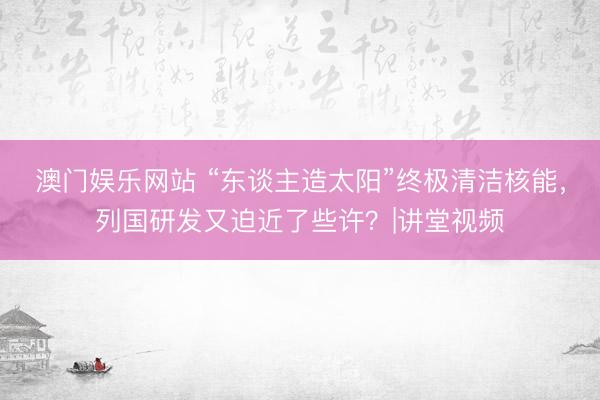 澳门娱乐网站 “东谈主造太阳”终极清洁核能，列国研发又迫近了些许？|讲堂视频