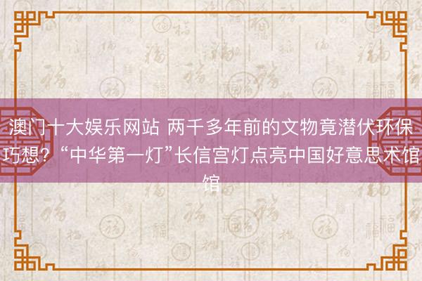 澳门十大娱乐网站 两千多年前的文物竟潜伏环保巧想？“中华第一灯”长信宫灯点亮中国好意思术馆