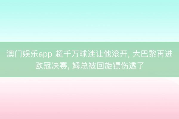 澳门娱乐app 超千万球迷让他滚开， 大巴黎再进欧冠决赛， 姆总被回旋镖伤透了
