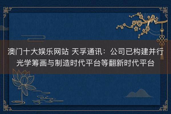 澳门十大娱乐网站 天孚通讯：公司已构建并行光学筹画与制造时代平台等翻新时代平台