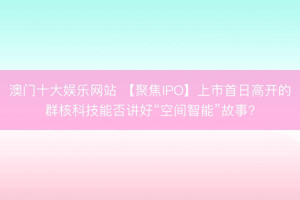 澳门十大娱乐网站 【聚焦IPO】上市首日高开的群核科技能否讲好“空间智能”故事?