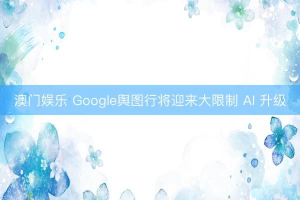 澳门娱乐 Google舆图行将迎来大限制 AI 升级
