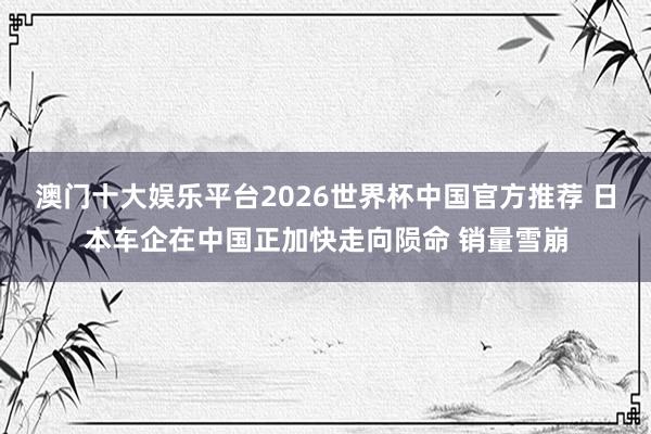 澳门十大娱乐平台2026世界杯中国官方推荐 日本车企在中国正加快走向陨命 销量雪崩