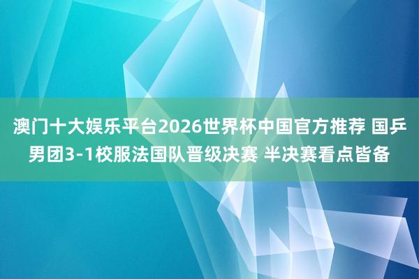 澳门十大娱乐平台2026世界杯中国官方推荐 国乒男团3-1校服法国队晋级决赛 半决赛看点皆备