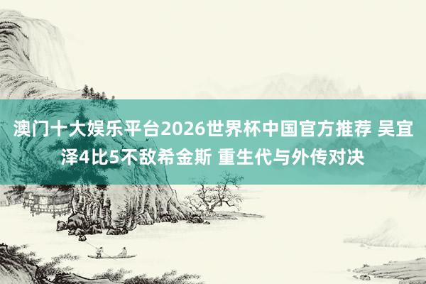 澳门十大娱乐平台2026世界杯中国官方推荐 吴宜泽4比5不敌希金斯 重生代与外传对决