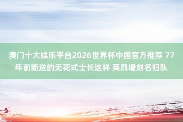 澳门十大娱乐平台2026世界杯中国官方推荐 77年前断送的无花式士长这样 英烈墙刻名归队