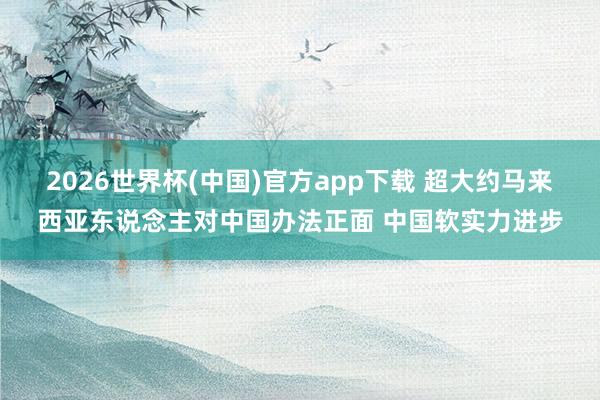 2026世界杯(中国)官方app下载 超大约马来西亚东说念主对中国办法正面 中国软实力进步