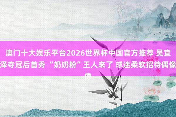 澳门十大娱乐平台2026世界杯中国官方推荐 吴宜泽夺冠后首秀 “奶奶粉”王人来了 球迷柔软招待偶像