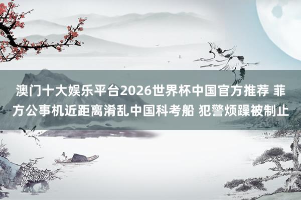 澳门十大娱乐平台2026世界杯中国官方推荐 菲方公事机近距离淆乱中国科考船 犯警烦躁被制止