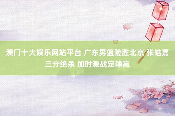 澳门十大娱乐网站平台 广东男篮险胜北京 张皓嘉三分绝杀 加时激战定输赢