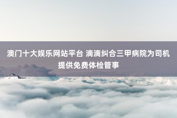 澳门十大娱乐网站平台 滴滴纠合三甲病院为司机提供免费体检管事