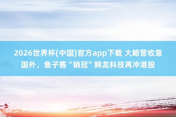 2026世界杯(中国)官方app下载 大略营收靠国外，鱼子酱“销冠”鲟龙科技再冲港股