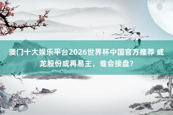 澳门十大娱乐平台2026世界杯中国官方推荐 威龙股份或再易主，谁会接盘？