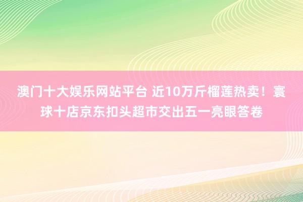 澳门十大娱乐网站平台 近10万斤榴莲热卖！寰球十店京东扣头超市交出五一亮眼答卷