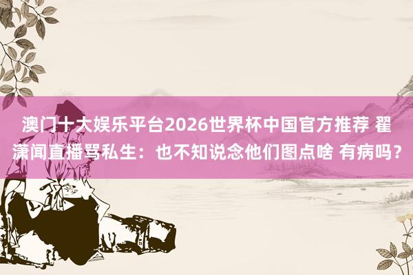 澳门十大娱乐平台2026世界杯中国官方推荐 翟潇闻直播骂私生：也不知说念他们图点啥 有病吗？