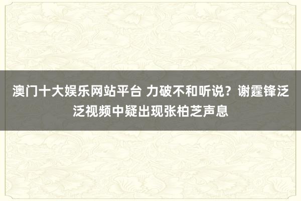 澳门十大娱乐网站平台 力破不和听说？谢霆锋泛泛视频中疑出现张柏芝声息